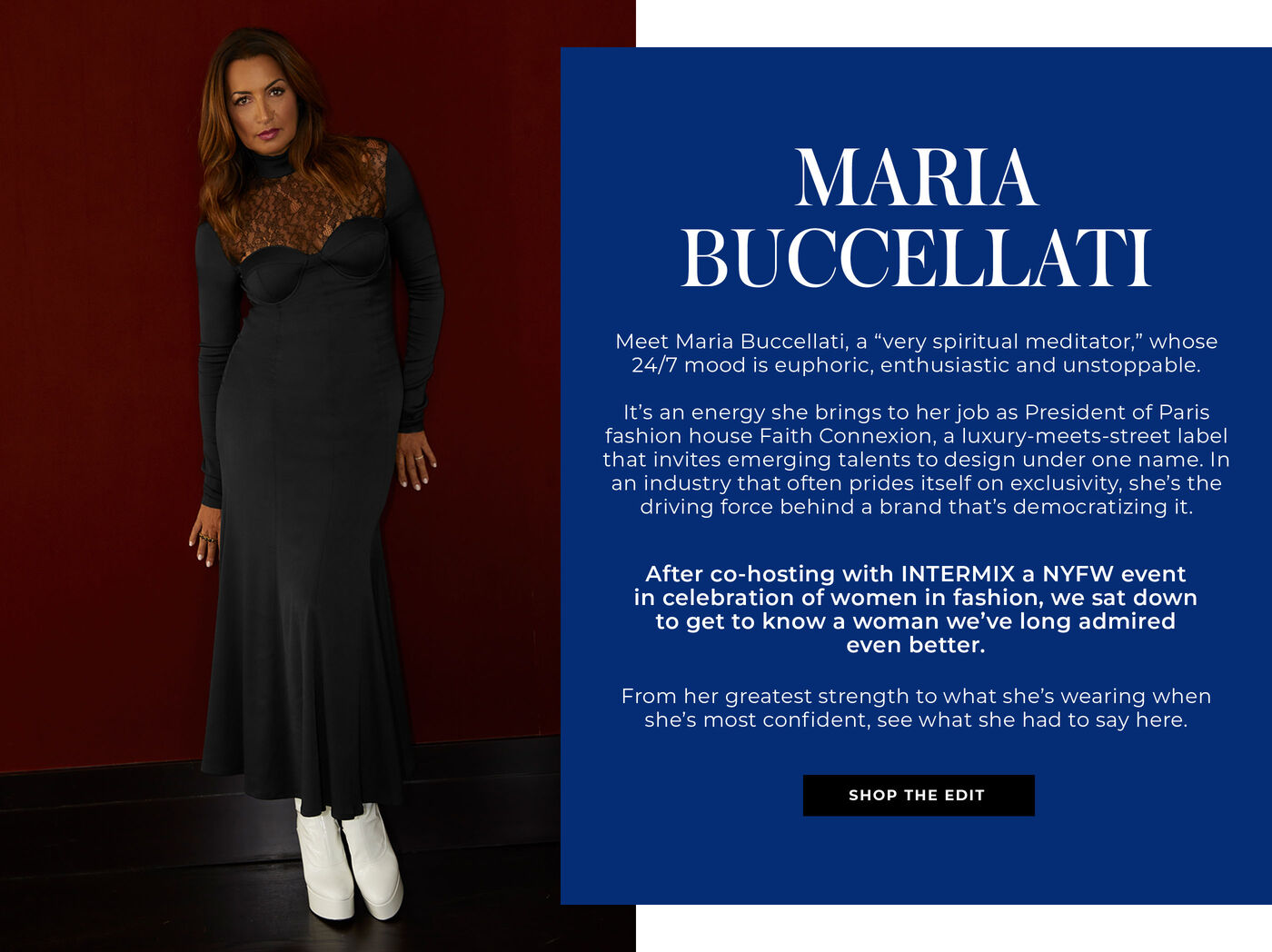 "Meet Maria Buccellati, a “very spiritual meditator,” whose 24/7 mood is euphoric, enthusiastic and unstoppable.   It’s an energy she brings to her job as President of Paris fashion house Faith Connexion, a luxury-meets-street label that invites emerging talents to design under one label. In an industry that often prides itself on exclusivity, she’s the driving force behind a brand that’s democratizing it.    After co-hosting with INTERMIX a NYFW event in celebration of women in fashion, we sat down to get to know a woman we’ve long admired even better.   From her greatest strength to what she’s wearing when she’s most confident, see what she had to say here. "