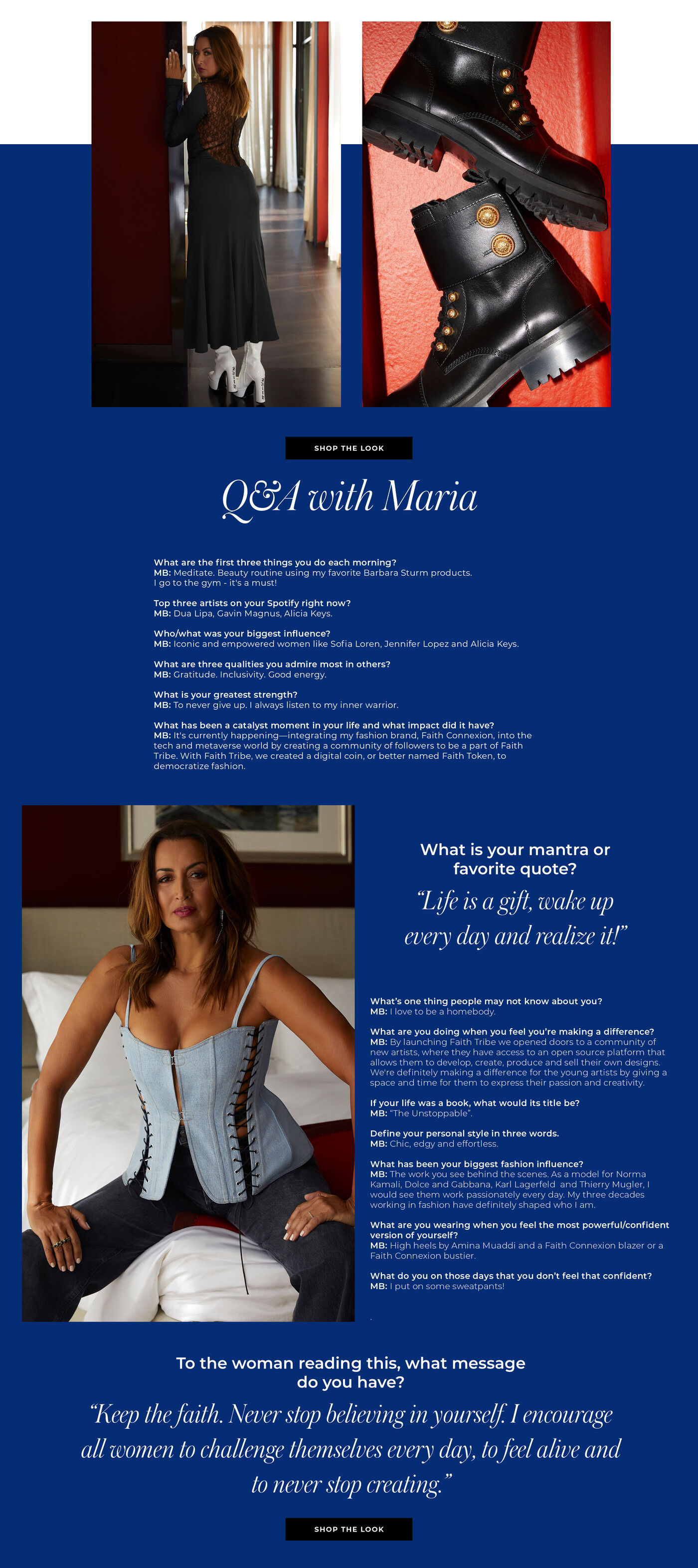 "Q&A WITH MARIA What are the first three things you do each morning? Meditate.  Beauty routine using my favorite Barbara Sturm products I go to the gym - it's a must!   Top three artists on your Spotify right now? Dua Lipa, Gavin Magnus, Alicia Keys.   Who/what was your biggest influence? Iconic and empowered women like Sofia Loren, Jenifer Lopez and Alicia Keys.   What are three qualities you admire most in others? Gratitude.  Inclusivity.  Good energy.   What is your greatest strength? To never give up. I always listen to my inner warrior.    What has been a catalyst moment in your life and what impact did it have? It's currently happening—integrating my fashion brand, Faith Connexion, into the tech and metaverse world by creating a community of followers to be a part of Faith Tribe.  With Faith Tribe, we created a digital coin, or better named Faith Token, to democratize fashion.  What is your mantra or favorite quote? ""Life is a gift, wake up every day and realize it!""  What’s one thing people may not know about you? I love to be a homebody.    What are you doing when you feel you’re making a difference? By launching Faith Tribe we opened doors to a community of new artists, where they have access to an open source platform that allows them to develop, create, produce and sell their own designs. We're definitely making a difference for the young artists by giving a space and time for them to express their passion and creativity.  If your life was a book, what would its title be? ""The Unstoppable""   Define your personal style in three words. Chic, Edgy and Effortless   What has been your biggest fashion influence? The work you see behind the scenes. As a model for Norma Kamali, Dolce and Gabbana, Karl Lagerfeld  and Thierry Mugler, I would see them work passionately every day. My three decades working in fashion have definitely shaped who I am.    What are you wearing when you feel the most powerful/confident version of yourself? High heels by Amina Muaddi and a Faith Connexion blazer or a Faith Connexion Bustier   What do you on those days that you don’t feel that confident? I put on some sweatpants!  To the woman reading this, what message do you have? ""Keep the faith. Never stop believing in yourself. I encourage all women to challenge themselves every day, to feel alive and to never stop creating. "" "