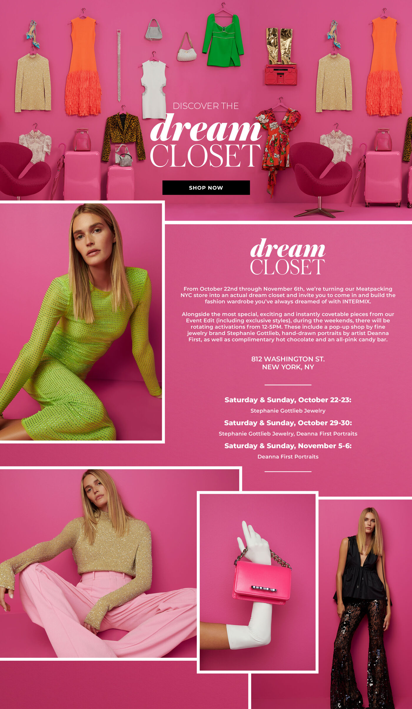 "DREAM CLOSET From October 22nd through November 6th, we’re turning our Meatpacking NYC store into an actual dream closet and invite you to come in and build the fashion wardrobe you’ve always dreamed of with INTERMIX.   Alongside the most special, exciting and instantly covetable pieces from our Event Edit (including exclusive styles), during the weekends, there will be rotating activations from 12-5PM. These include a pop-up shop by fine jewelry brand Stephanie Gottlieb, hand-drawn portraits by artist Deanna First, as well as complimentary hot chocolate and an all-pink candy bar.   812 WASHINGTON ST NEW YORK, NY  Saturday & Sunday, October 22-23: Stephanie Gottlieb Jewelry Saturday & Sunday, October 29-30: Stephanie Gottlieb Jewelry, Deanna First Portraits Saturday & Sunday, November 5-6: Deanna First Portraits  "
