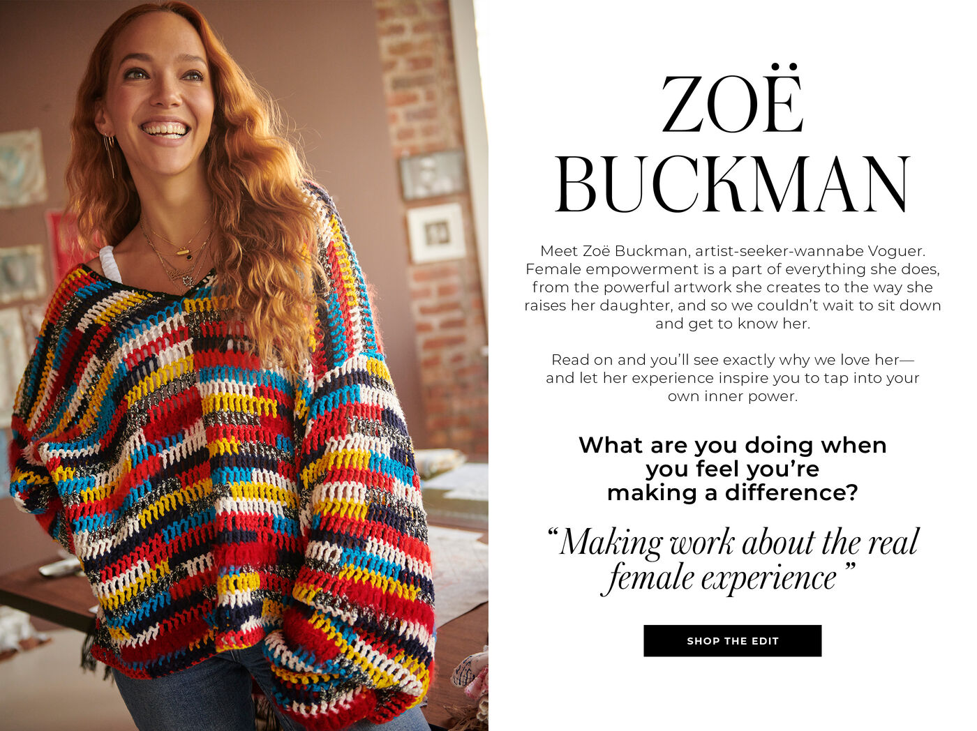 "ZOE BUCKMAN Meet Zoe Buckman, artist-seeker-wannabe Voguer. Female empowerment is a part of everything she does, from the powerful artwork she creates to the way she raises her daughter, and so we couldn't wait to sit down and get to know her. Read on and you'll see exactly why we love her- and let her experience inspire you to tap into your own inner power. What are you doing when you feel you're making a difference? ""Making work about the real female experience"""