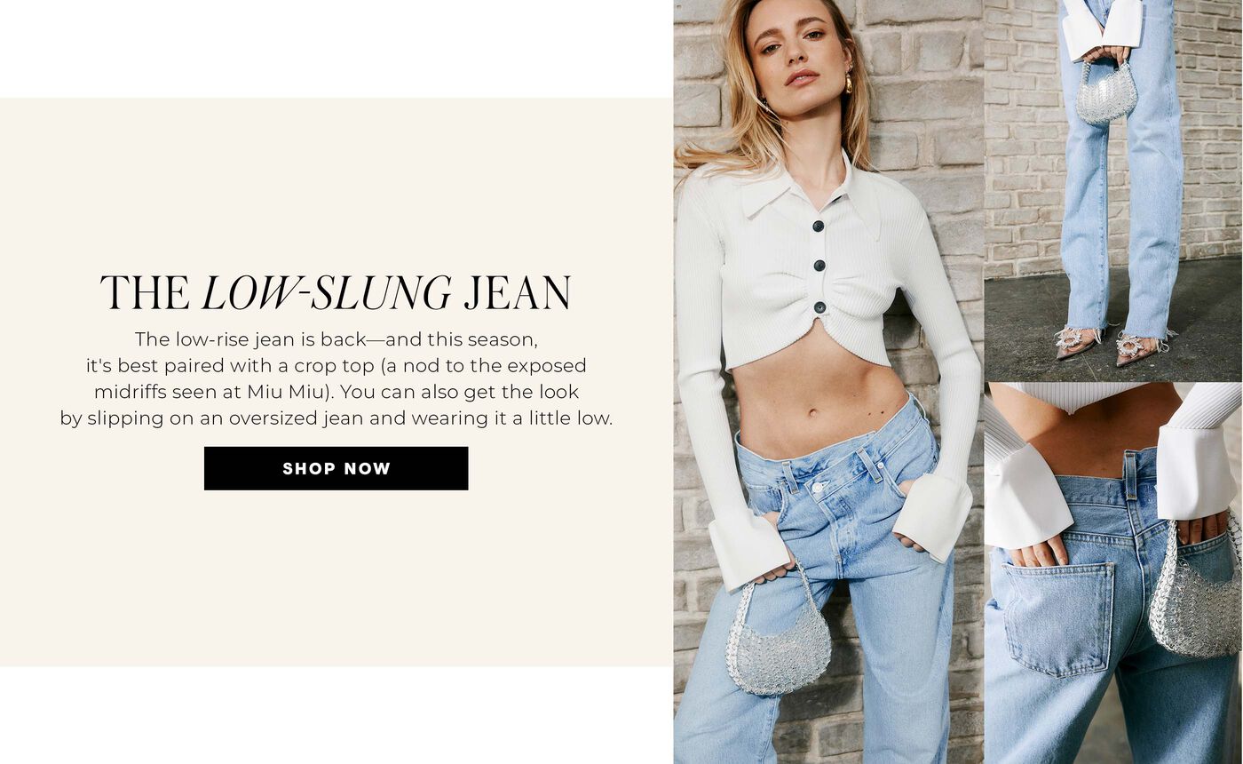 "THE LOW-SLUNG JEAN The low-rise jean is back—and this season, it's best paired with a crop top (a nod to the exposed midriffs seen at Miu Miu). You can also get the look by slipping on an oversized jean and wearing it a little low."