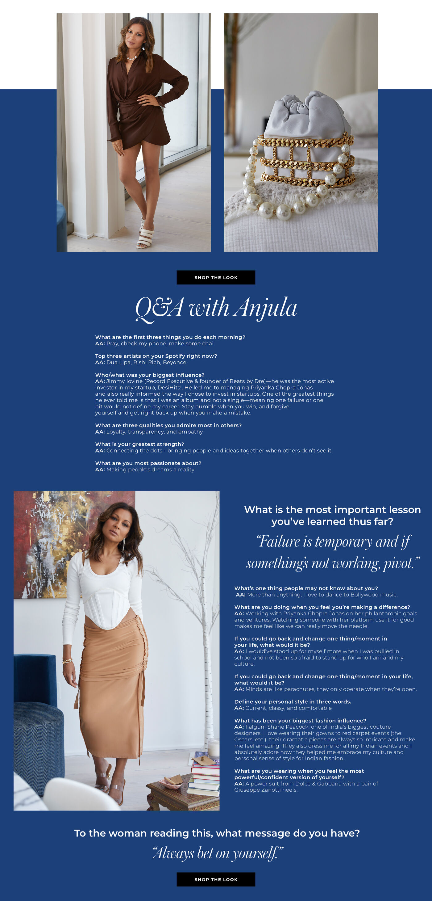 "Q&A WITH ANJULA What are the first three things you do each morning? Pray, check my phone, make some chai  Top three artists on your Spotify right now? Dua Lipa, Rishi Rich, Beyonce  Who/what was your biggest influence?  Jimmy Iovine (Record Executive & founder of Beats by Dre)—he was the most active investor in my startup, DesiHits!. He led me to managing Priyanka Chopra Jonas and also really informed the way I chose to invest in startups. One of the greatest things he ever told me is that I was an album and not a single—meaning one failure or one hit would not define my career. Stay humble when you win, and forgive yourself and get right back up when you make a mistake.   What are three qualities you admire most in others?  Loyalty, transparency, and empathy  What is your greatest strength? Connecting the dots - bringing people and ideas together when others don’t see it.   What are you most passionate about? Making people's dreams a reality.  What is the most important lesson you’ve learned thus far? ""Failure is temporary and if something’s not working, pivot. ""  What’s one thing people may not know about you? More than anything, I love to dance to Bollywood music.   What are you doing when you feel you’re making a difference? Working with Priyanka Chopra Jonas on her philanthropic goals and ventures. Watching someone with her platform use it for good makes me feel like we can really move the needle.   If you could go back and change one thing/moment in your life, what would it be? I would’ve stood up for myself more when I was bullied in school and not been so afraid to stand up for who I am and my culture.   Define your personal style in three words. Current, classy, and comfortable   What has been your biggest fashion influence? Falguni Shane Peacock, one of India’s biggest couture designers. I love wearing their gowns to red carpet events (the Oscars, etc.): their dramatic pieces are always so intricate and make me feel amazing. They also dress me for all my Indian events and I absolutely adore how they helped me embrace my culture and personal sense of style for Indian fashion.   What are you wearing when you feel the most powerful/confident version of yourself? A power suit from Dolce & Gabbana with a pair of Giuseppe Zanotti heels.    To the woman reading this, what message do you have? ""Always bet on yourself."" "
