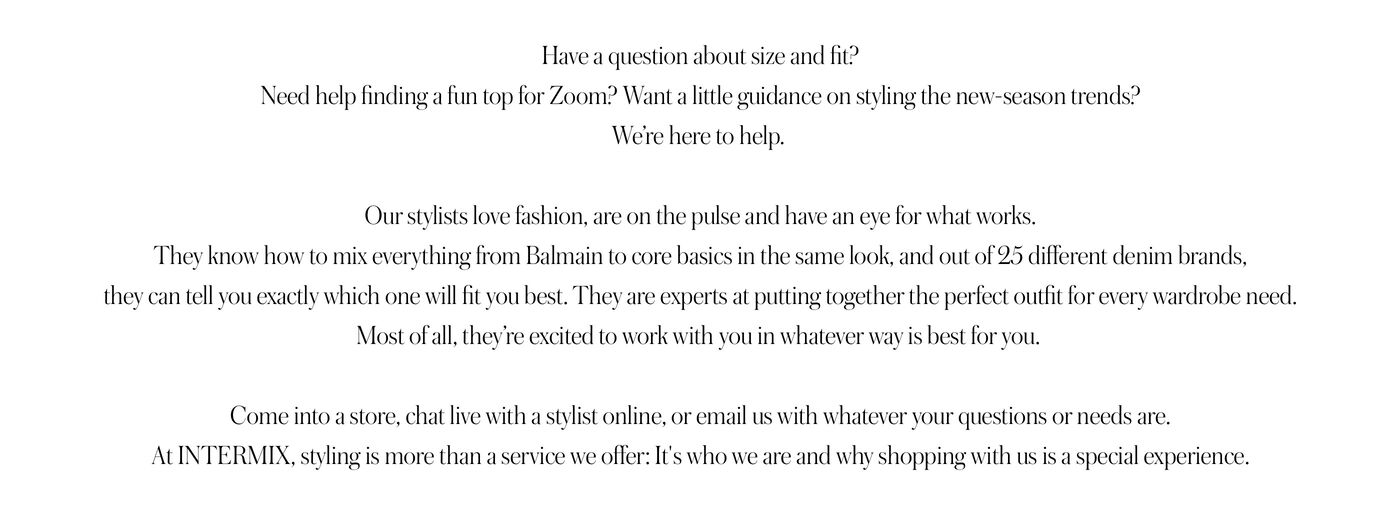 "PERSONAL STYLING Have a question about size and fit? Need help finding a fun top for Zoom? Want a little guidance on styling the new-season trends? We’re here to help.   Our stylists love fashion, are on the pulse and have an eye for what works. They know how to mix everything from Balmain to core basics in the same look, and out of 25 different denim brands, they can tell you exactly which one will fit you best. They are experts at putting together the perfect outfit for every wardrobe need. Most of all, they’re excited to work with you in whatever way is best for you.   Come into a store, chat live with a stylist online, or email us with whatever your questions or needs are. At INTERMIX, styling is more than a service we offer: It's who we are and why shopping with us is a special experience."