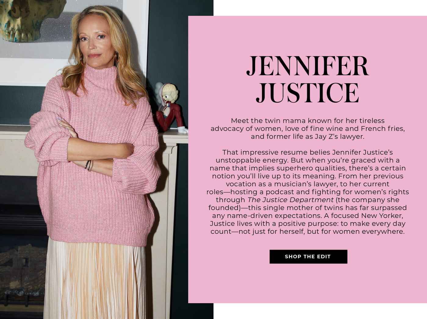 "JENNIFER JUSTICE MEET THE TWIN MAMA KNOWN FOR HER TIRELESS ADVOCACY OF WOMEN, LOVE OF FINE WINE AND FRENCH FRIES, AND FORMER LIFE AS JAY Z’s LAWYER. THAT IMPRESSIVE RESUME BELIES JENNIFER JUSTICE’S UNSTOPPABLE ENERGY. BUT WHEN YOU’RE GRACED WITH A NAME THAT IMPLIES SUPERHERO QUANLITIES, THERE’S A CERTAIN NOTION YOU’LL LIVE UP TO ITS MEANING. FROM HER PREVIOUS VOCATION AS A MUSICIAN’S LAWYER, TO HER CURRENT ROLES-HOSTING A PODCAST AND FIGHTING FOR WOMEN’S RIGHTS THROUGH THE JUSTICE DEPARTMENT (THE COMPANY SHE FOUNDED)-THIS SINGLE MOTHER OF TWINS HAS FAR SURPASSED ANY NAME-DRIVEN EXPECTATIONS. A FOCUSED NEW YORKER, JUSTICE LIVES WITH A POSITIVE PURPOSE: TO MAKE EVERY DAY COUNT-NOT JUST FOR HERSELF, BUT FOR WOMEN EVERYWHERE. "