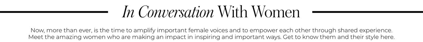 "IN CONVERSATION WITH WOMEN Now, more than ever, is the time to amplify important female voices and to empower each other through shared experience. Meet the amazing women who are making an impact in inspiring and important ways. Get to know them and their style here."