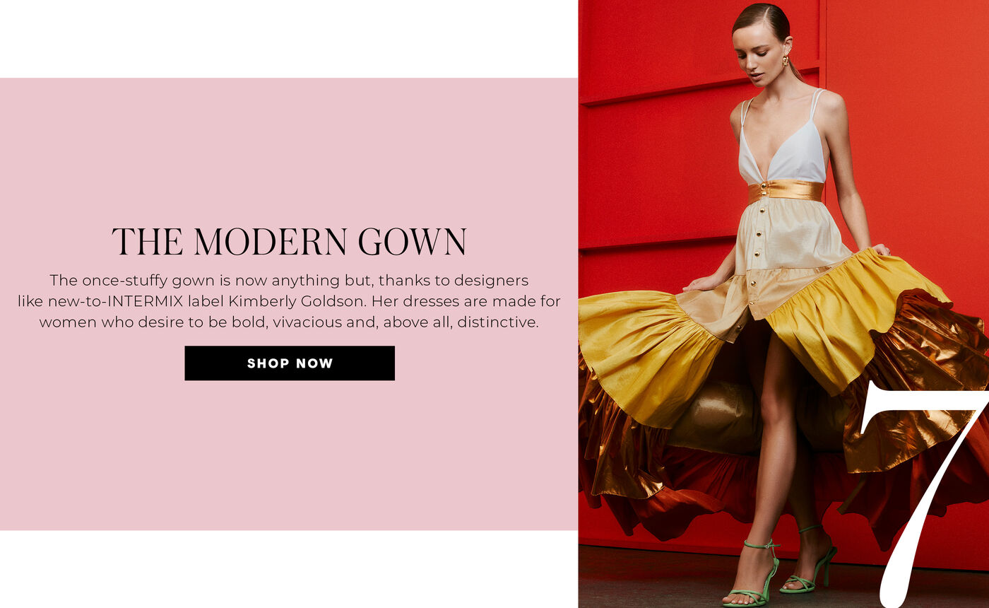 "7 THE MODERN GOWN The once-stuffy gown is now anything but, thanks to designers like new-to-INTERMIX label Kimberly Goldson. Her dresses are made for women who desire to be bold, vivacious and, above all, distinctive."