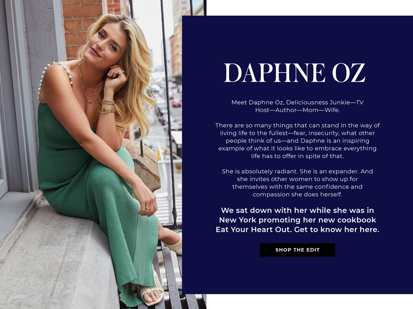 "DAPHNE OZ Meet Daphne Oz, Deliciousness Junkie—TV Host—Author—Mom—Wife.   There are so many things that can stand in the way of living life to the fullest—fear, insecurity, what other people think of us—and Daphne is an inspiring example of what it looks like to embrace everything life has to offer in spite of that.   She is absolutely radiant. She is an expander. And she invites other women to show up for themselves with the same confidence and compassion she does herself.   We sat down with her while she was in New York promoting her new cookbook Eat Your Heart Out.  Get to know her here."