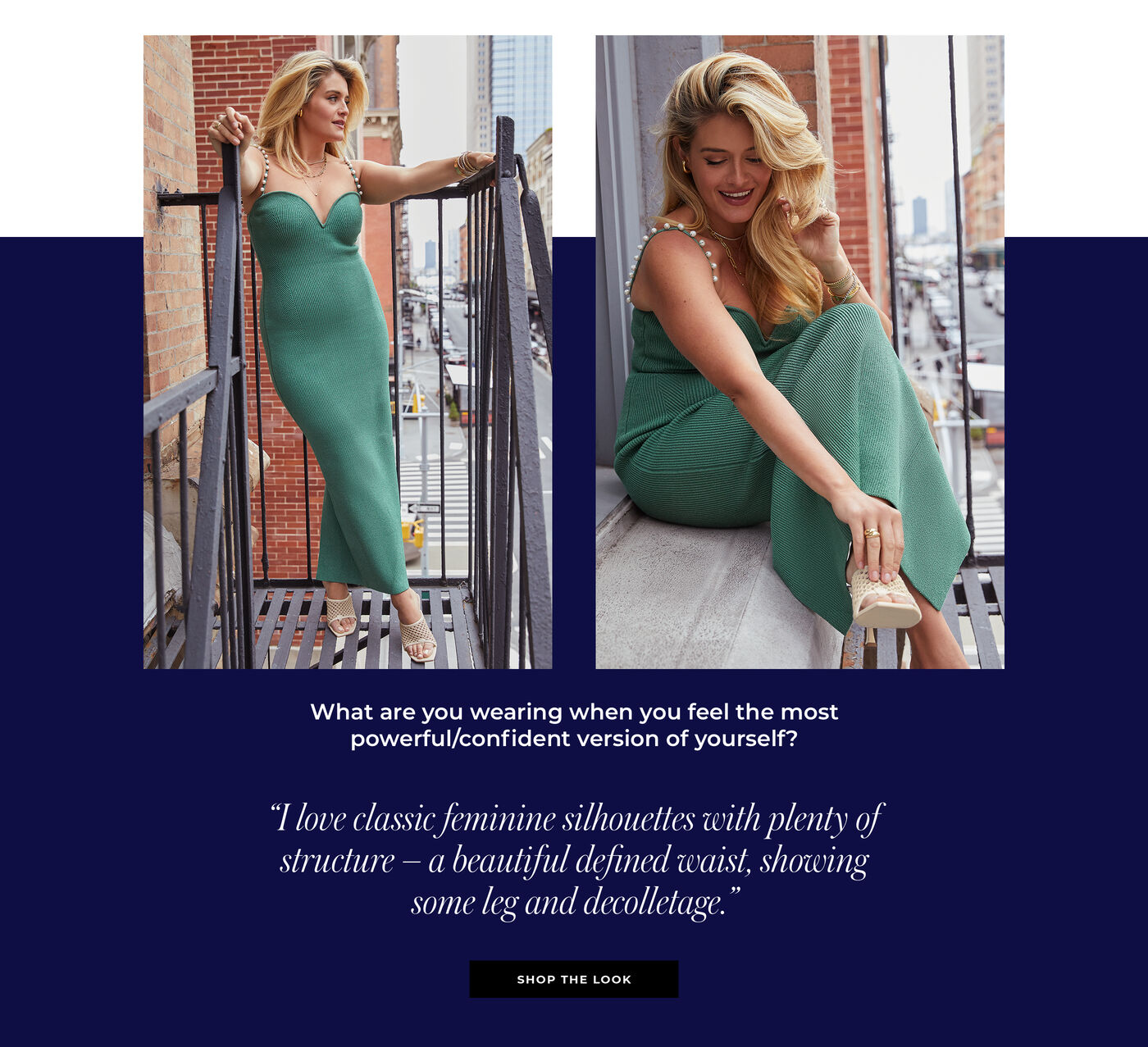 "What are you wearing when you feel the most powerful/confident version of yourself? ""I love classic feminine silhouettes with plenty of structure – a beautiful defined waist, showing some leg and decolletage."""