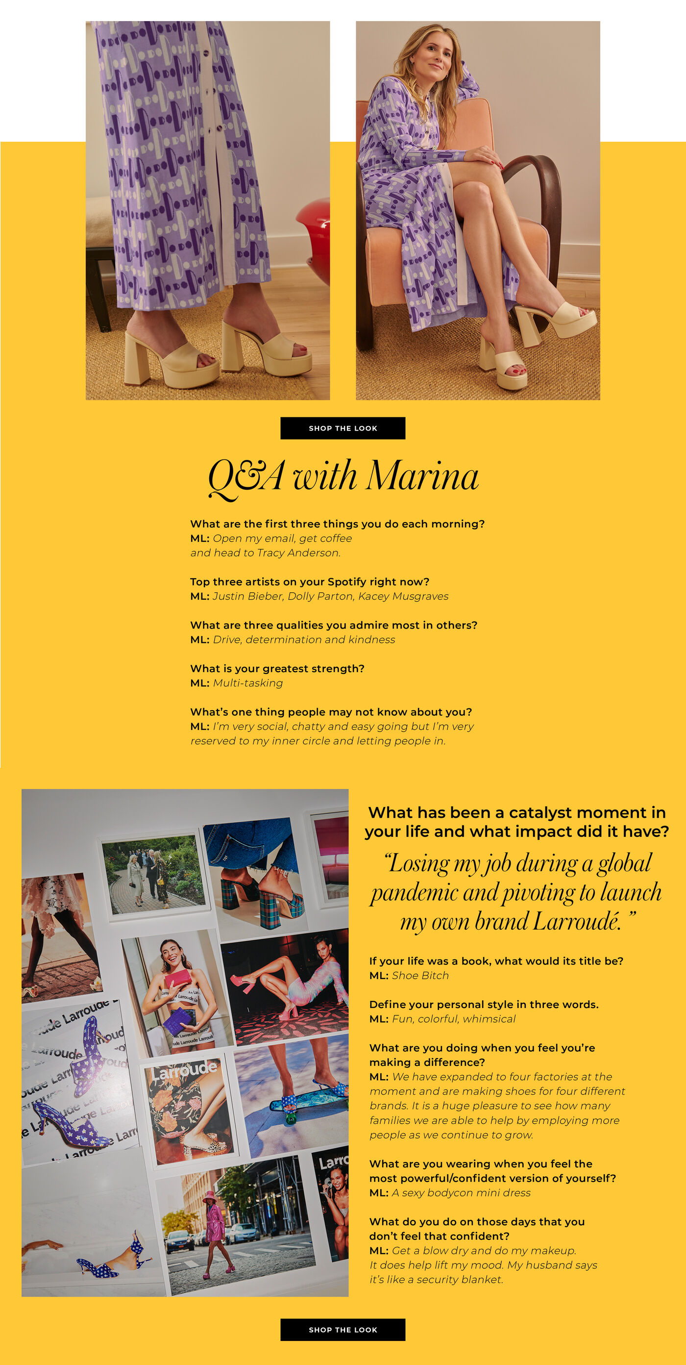 "Q&A with Marina What are the first three things you do each morning? Open my email, get coffee and head to Tracy Anderson. Top three artists on your Spotify right now?  Justin Bieber, Dolly Parton, Kacey Nusgraves What are three qualities you admire most in others?  Drive, determination and kindness  What is your greatest strength? Multi-tasking What’s one thing people may not know about you? I’m very social, chatty and easy going but I’m very reserved to my inner circle and letting people in.   What has been a catalyst moment in your life and what impact did it have?  Losing my job during a global pandemic and pivoting to launch my own brand Larroudé.   If your life was a book, what would its title be?  Shoe Bitch  Define your personal style in three words. Fun, colorful, whimsical What are you doing when you feel you’re making a difference? We have expanded to four factories at the moment and are making shoes for four different brands. It is a huge pleasure to see how many families we are able to help by employing more people as we continue to grow. What are you wearing when you feel the most powerful/confident version of yourself?  A sexy bodycon mini dress.   What do you do on those days that you don’t feel that confident? Get a blow dry and do my makeup. It does help lift my mood. My husband says it’s like a security blanket."