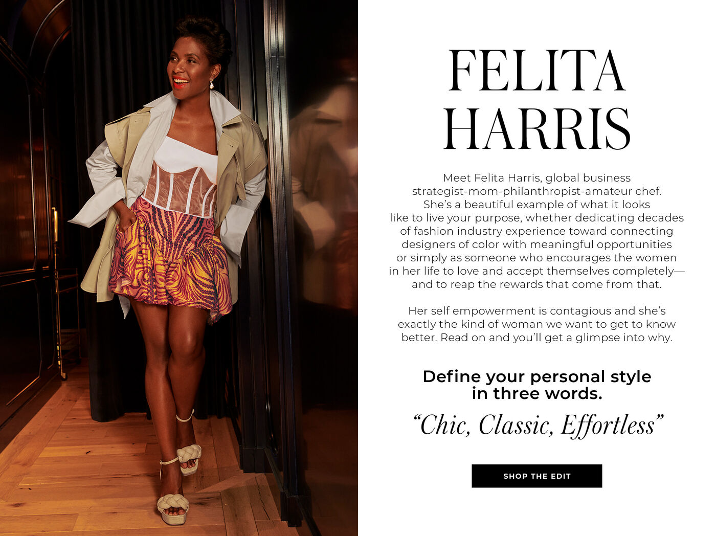 "FELITA HARRIS Meet Felita Harris, global business strategist-mom-philanthropist-amateurchef. She's a beautiful example of what it looks like to live your purpose, whether dedicating decades of fashion industry experience toward connecting designers of color with meaningful opportunities or simply as someone who encourages the women in her life to love and accept themselves completely. and to reap the rewards that come from that. Her self empowerment is contagious and she's exactly the kind of woman we want to get to know better. Read on and you'll get a glimpse into why. Define your personal style in three words. ""Chic, Classic, Effortless"""