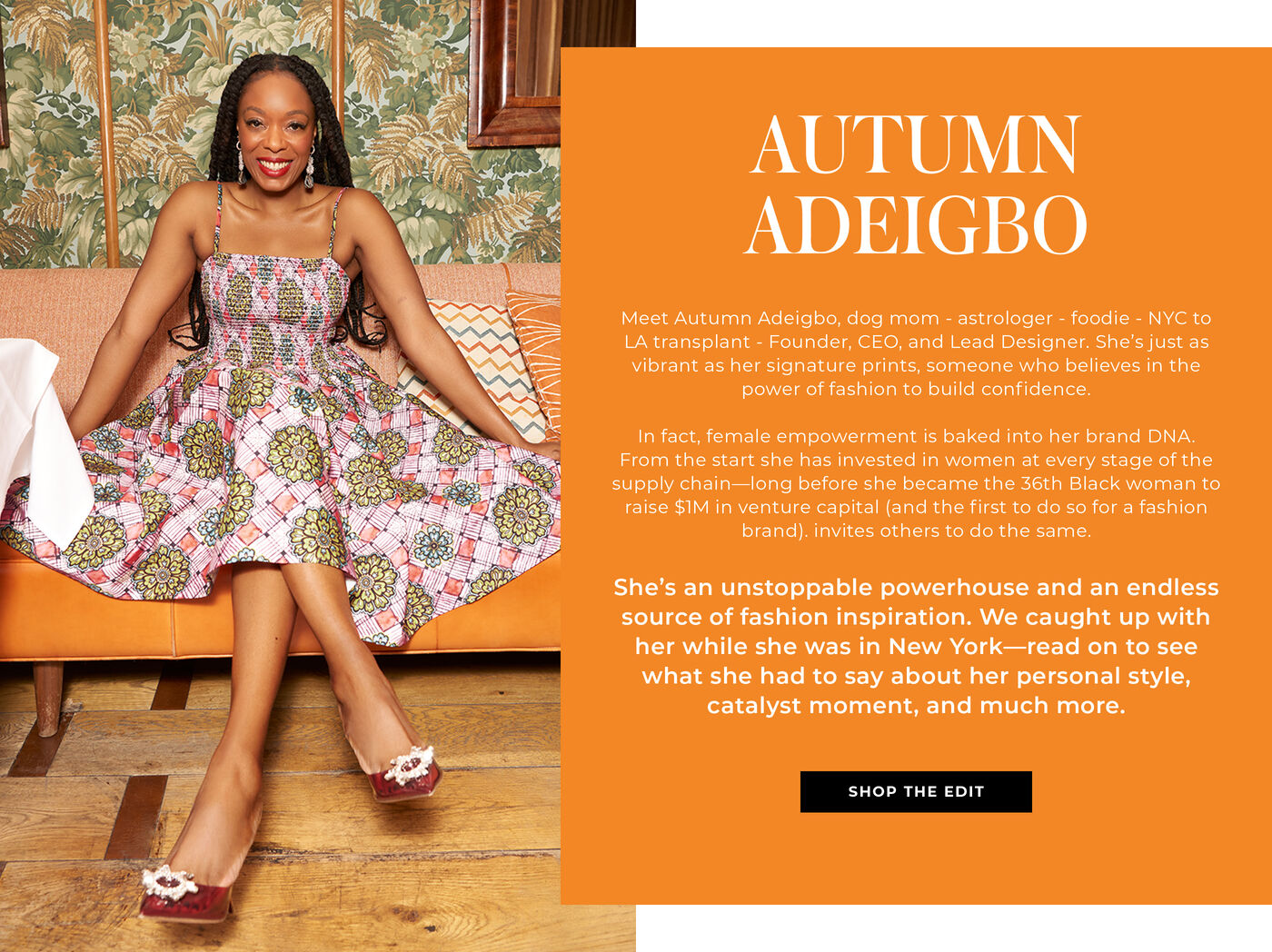 "Meet Autumn Adeigbo, dog mom - astrologer - foodie - NYC to LA transplant - Founder, CEO, and Lead Designer. She’s just as vibrant as her signature prints, someone who believes in the power of fashion to build confidence.   In fact, female empowerment is baked into her brand DNA. From the start she has invested in women at every stage of the supply chain—long before she became the 36th Black woman to raise $1M in venture capital (and the first to do so for a fashion brand).   She’s an unstoppable powerhouse and an endless source of fashion inspiration. We caught up with her while she was in New York—read on to see what she had to say about her personal style, catalyst moment, and much more."