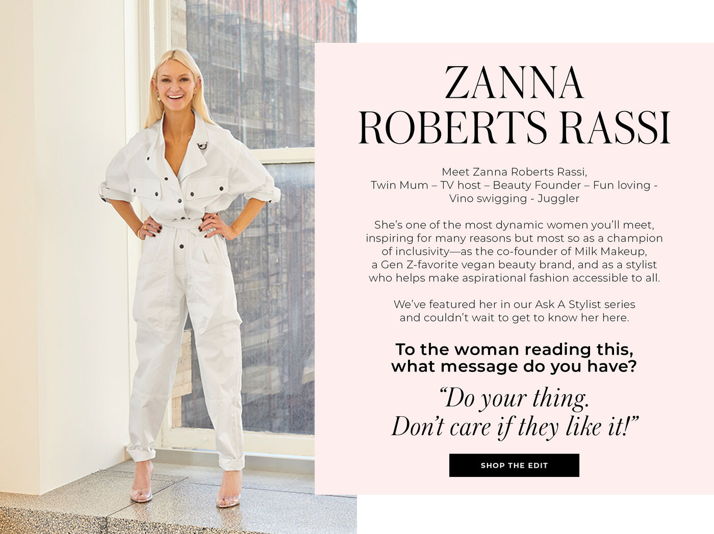 "ZANNA ROBERTS RASSI Meet Zanna Roberts Rassi, Twin Mum - TV host - Beauty Founder - Fun loving- Vino swigging - Juggler She's one of the most dynamic women you'll meet, inspiring for many reasons but most so as a champion of exclusivity--as the co-founder of Milk Makeup, a Gen Z-favorite vegan beauty brand, and as a stylist who helps make aspirational fashion accessible to all. We've featured her in our Ask A Stylist series and couldn't wait to get to know her here. To the woman reading this, what message do you have? ""Do your thing. Don't care if they like it!"""