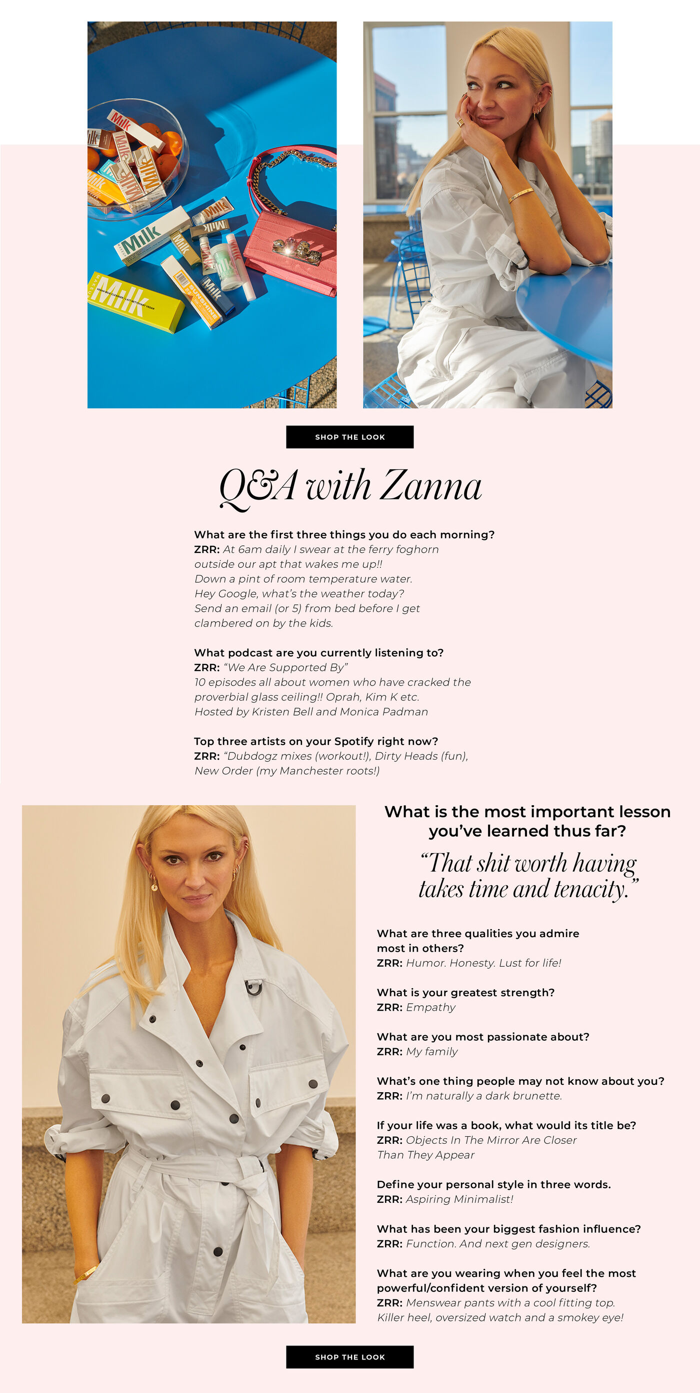 "Q&A with Zana What are the first three things you do each morning? ZRR: At 6am daily I swear at the ferry foghorn outside our apt that wakes me up!! Down a pint of room temperature water. Hey Google, what's the weather today? Send an email (or 5) from bed before I get clambered on by the kids. What podcast are you currently listening to? ZRR: ""We Are Supported By"" 10 episodes all about women who have cracked the proverbial glass ceiling!! Oprah, Kim K etc. Hosted by Kristen Bell and Monica Padman Top three artists on your Spotify right now? ZRR: ""Dubdogz mixes (workout!), Dirty Heads (fun), New Order (my Manchester roots!) What is the most important lesson you've learned thus far? ""That shit worth having, takes time and tenacity."" What are three qualities you admire most in others? ZRR: Humor. Honesty. Lust for life! What is your greatest strength? ZRR: Empathy What are you most passionate about? ZRR: My family What's one thing people may not know about you? RR: I'm naturally a dark brunette. If your life was a book, what would its title be? ZRR: Objects In The Mirror Are Closer Than They Appear Define your personal style in three words. ZRR: Aspiring Minimalist! What has been your biggest fashion influence? ZRR: Function. And next gen designers. What are you wearing when you feel the most powerful/confident version of yourself? ZRR: Menswear pants with a cool fitting top. Killer heel, oversized watch and a smokey eye!"