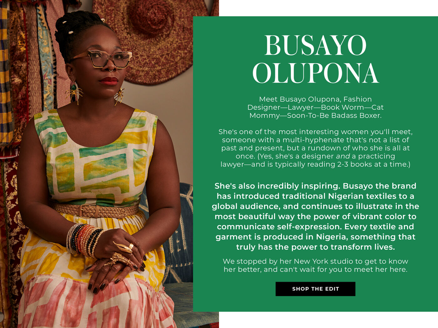 "BUSAYO OLUPONA Meet Busayo Olupona, Fashion Designer—Lawyer—Book Worm—Cat Mommy—Soon-To-Be Badass Boxer.   She's one of the most interesting women you'll meet, someone with a multi-hyphenate that's not a list of past and present, but a run down of who she is all at once. (Yes, she's a designer and a practicing lawyer—and is typically reading 2-3 books at a time.)  She's also incredibly inspiring. Busayo the brand has introduced traditional Nigerian textiles to a global audience, and continues to illustrate in the most beautiful way the power of vibrant color to communicate self-expression. Every textile and garment is produced in Nigeria, something that truly has the power to transform lives.   We stopped by her New York studio to get to know her better, and can't wait for you to meet her here."