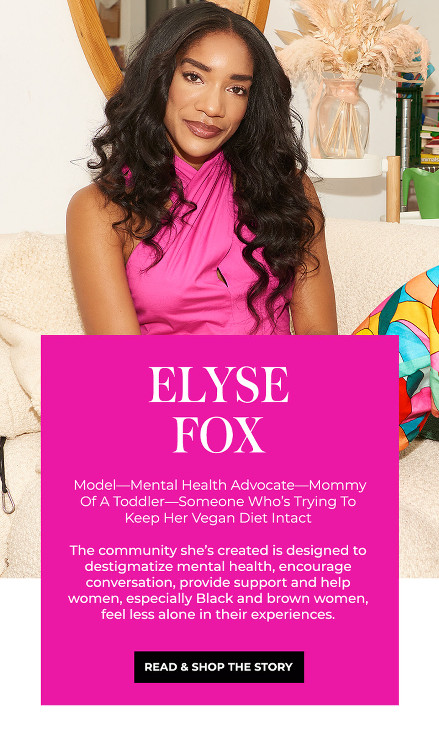 "ELYSE FOX Model-Mental Health Advocate-Mommy Of A Toddler-Someone Who's Trying To Keep Her Vegan Diet Intact The community she's created is designed to destigmatize mental health, encourage conversation, provide support and help women, especially Black and brown women, feel less alone in their experiences."