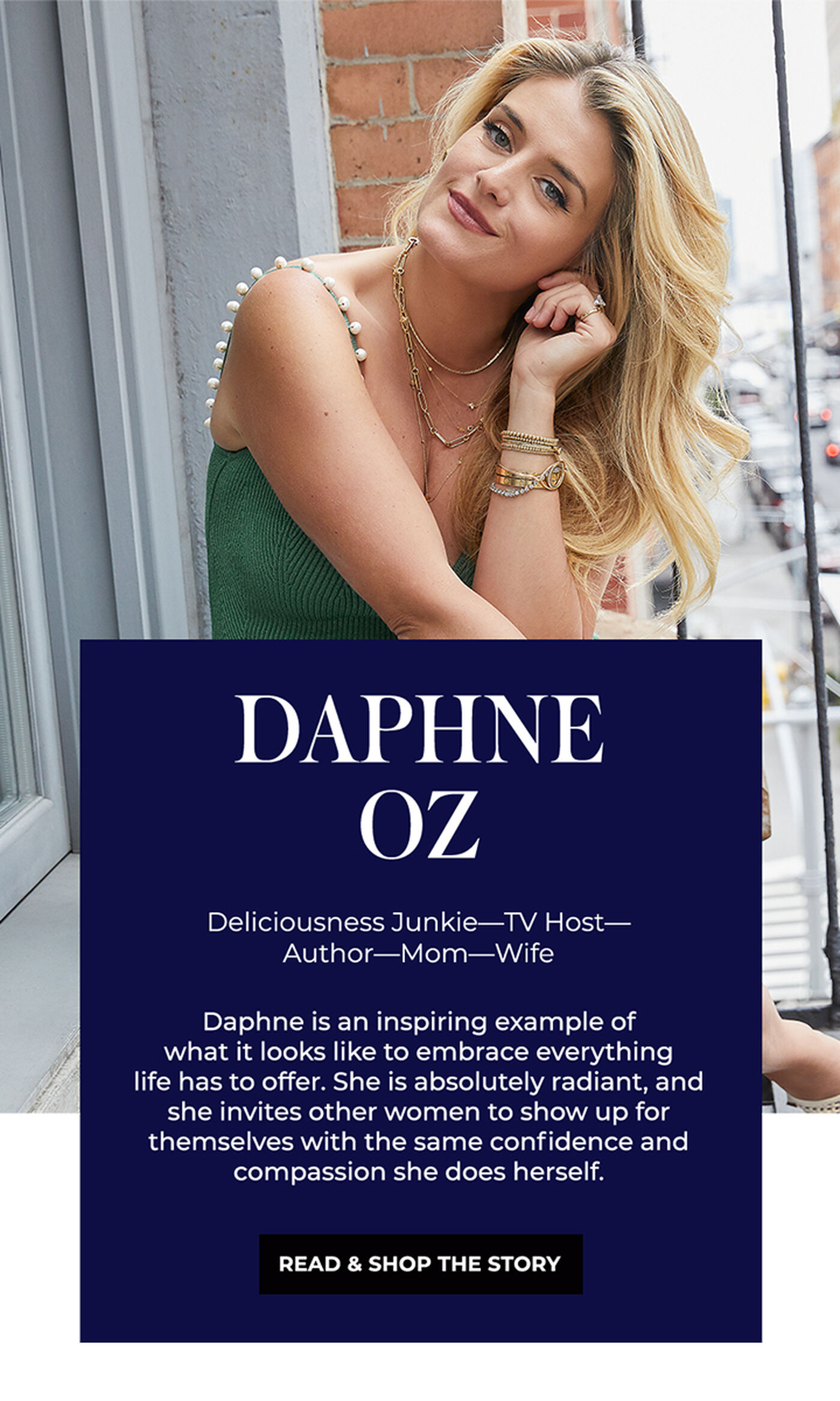 "DAPHNE OZ Deliciousness Junkie-TV Host- Author-Mom-Wife Daphne is an inspiring example of what it looks like to embrace everything life has to offer. She is absolutely radiant, and she invites other women to show up for themselves with the same confidence and compassion she does herself."