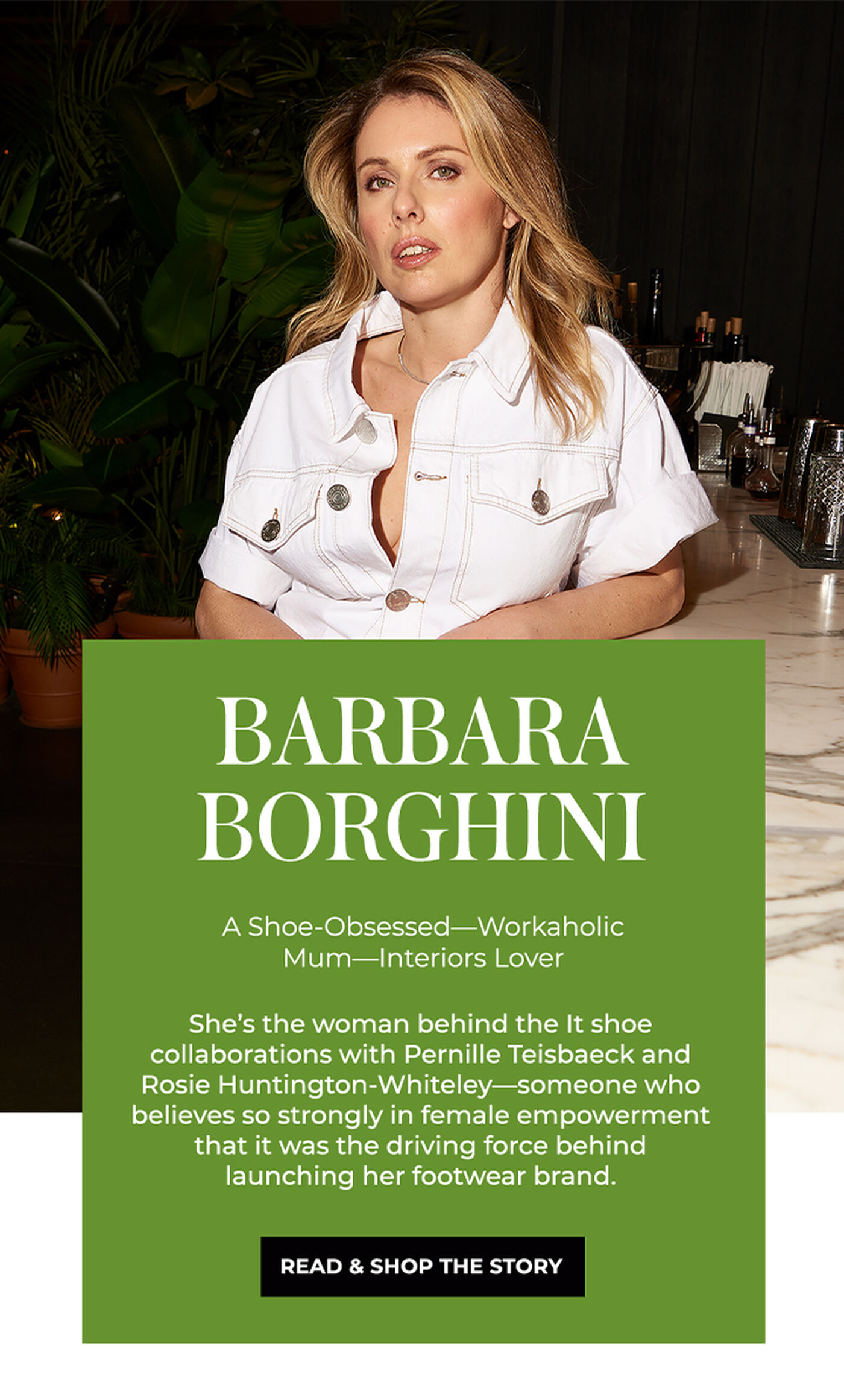 "BARBARA BORGHINI A Shoe-Obsessed-Workaholic Mum-Interiors Lover She's the woman behind the It shoe collaborations with Pernille Teisbaeck and Rosie Huntington-Whiteley -someone who believes so strongly in female empowerment that it was the driving force behind launching her footwear brand."