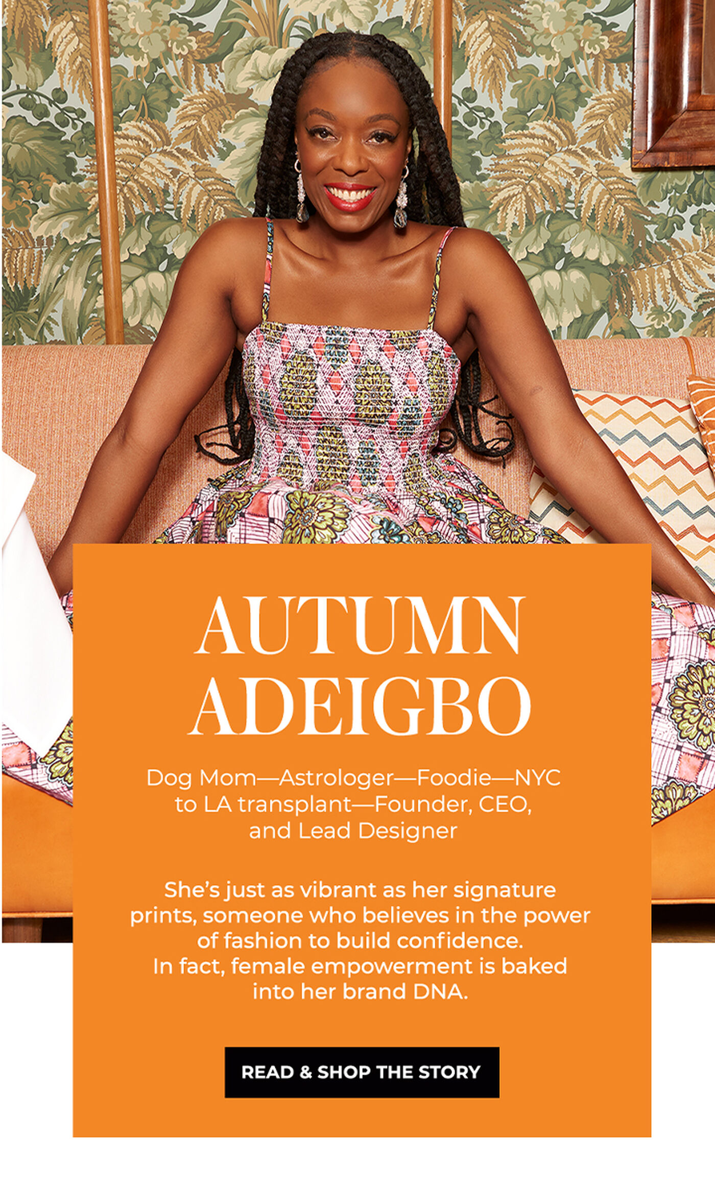 "AUTUMN ADEIGBO Dog Mom-Astrologer-Foodie- NYC to LA transplant -Founder, CEO, and Lead Designer She's just as vibrant as her signature prints, someone who believes in the power of fashion to build confidence. In fact, female empowerment is baked into her brand DNA."