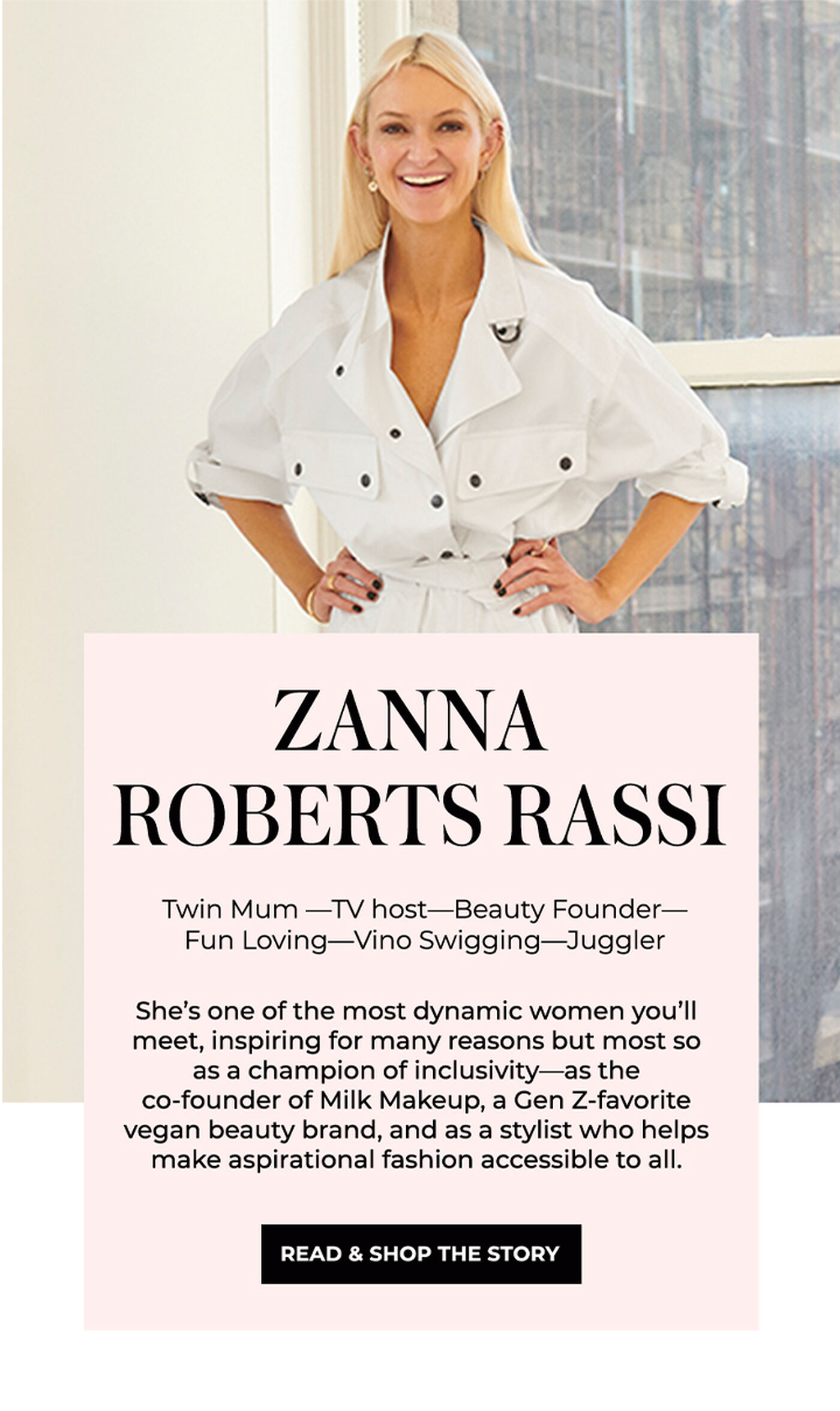 "ZANNA ROBERTS RASSI Twin Mum-TV host-Beauty Founder- Fun Loving-Vino Swigging-Juggler She's one of the most dynamic women you'll meet, inspiring for many reasons but most so as a champion of inclusivity-as the co-founder of Milk Makeup, a Gen Z-favorite vegan beauty brand, and as a stylist who helps make aspirational fashion accessible to all."