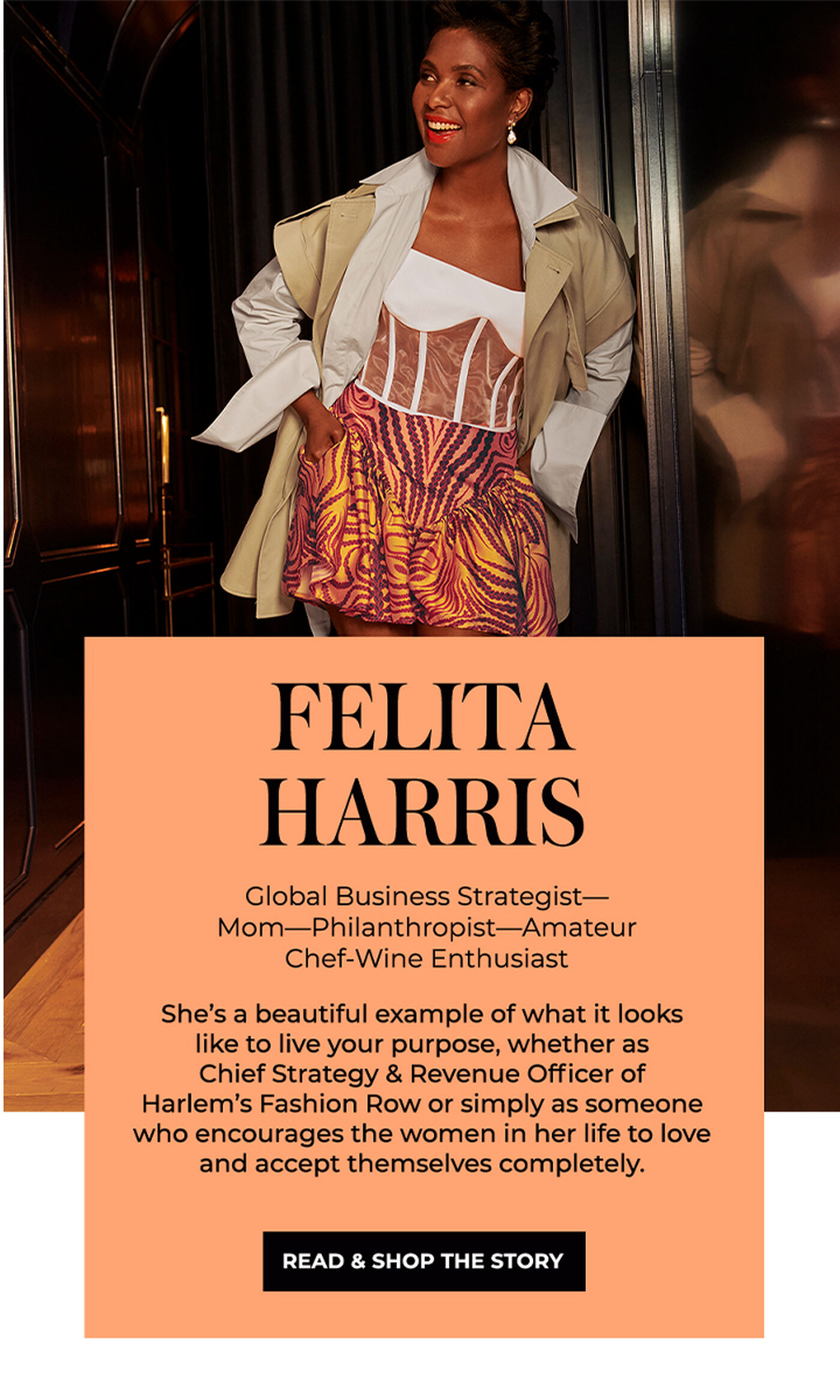 "FELITA HARRIS Global Business Strategist-Mom-Philanthropist-Amateur Chef-Wine Enthusiast She's a beautiful example of what it looks like to live your purpose, whether as Chief Strategy & Revenue Officer of Harlem's Fashion Row or simply as someone who encourages the women in her life to love and accept themselves completely."