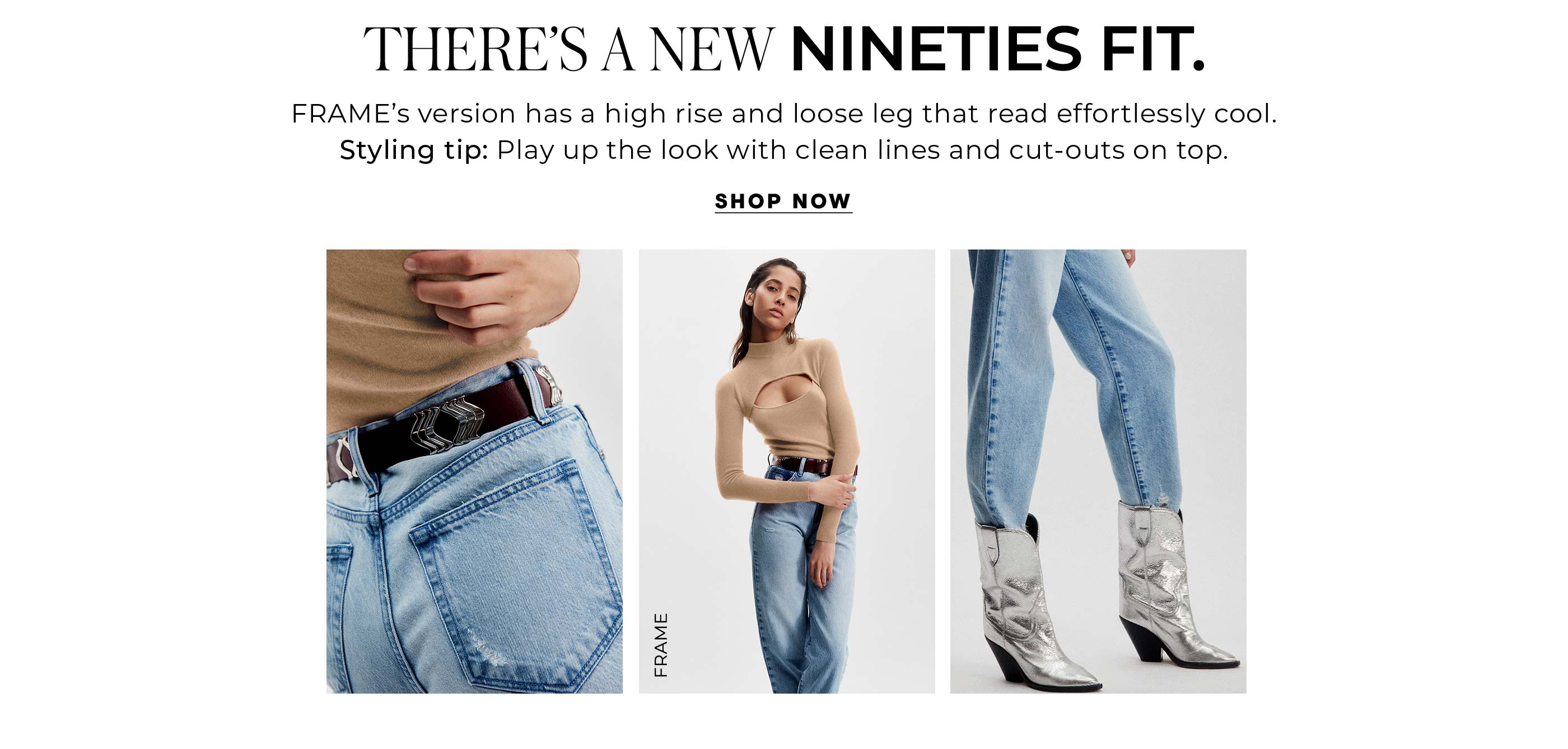 "There’s A New Nineties Fit. FRAME’s version has a high rise and loose leg that read effortlessly cool. Styling tip: Play up the look with a clean-lines and cut outs on top."