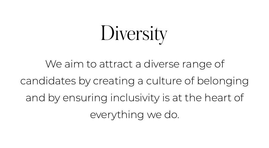"DIVERSITY We aim to attract a diverse range of candidates by creating a culture of belonging and by ensuring inclusivity is at the heart of everything we do."